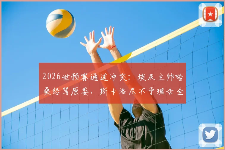 2026世预赛通道冲突：埃及主帅哈桑怒骂原委，斯卡洛尼不予理会全过程回顾