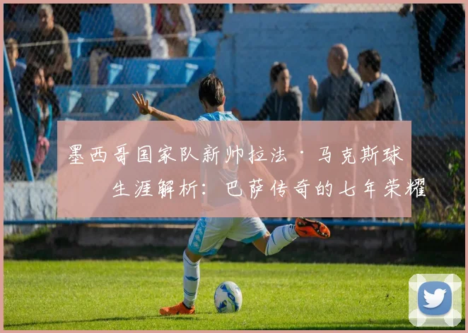 墨西哥国家队新帅拉法·马克斯球员生涯解析:巴萨传奇的七年荣耀与2026世界杯征程前瞻