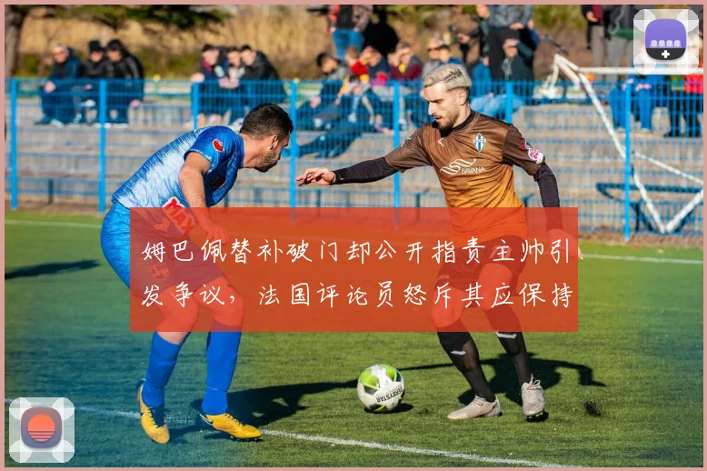 姆巴佩替补破门却公开指责主帅引发争议，法国评论员怒斥其应保持沉默，解析球星与教练的权责界限