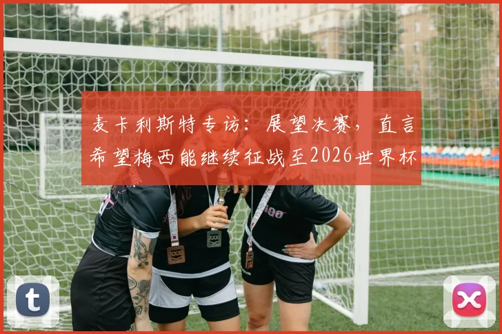 麦卡利斯特专访:展望决赛,直言希望梅西能继续征战至2026世界杯