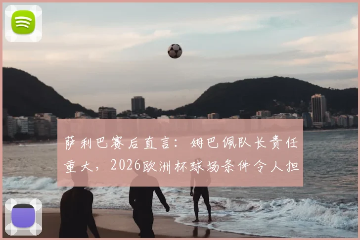 萨利巴赛后直言:姆巴佩队长责任重大,2026欧洲杯球场条件令人担忧,法国队需警惕外部因素