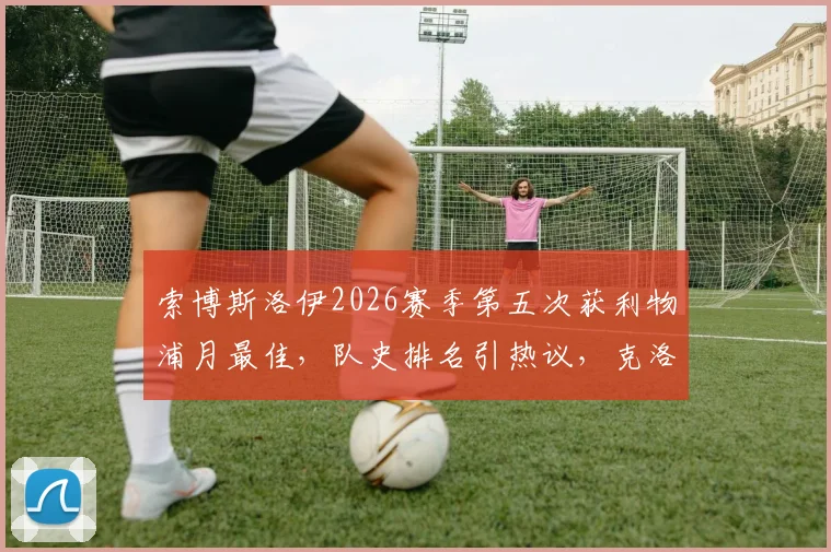 索博斯洛伊2026赛季第五次获利物浦月最佳,队史排名引热议,克洛普盛赞其关键作用