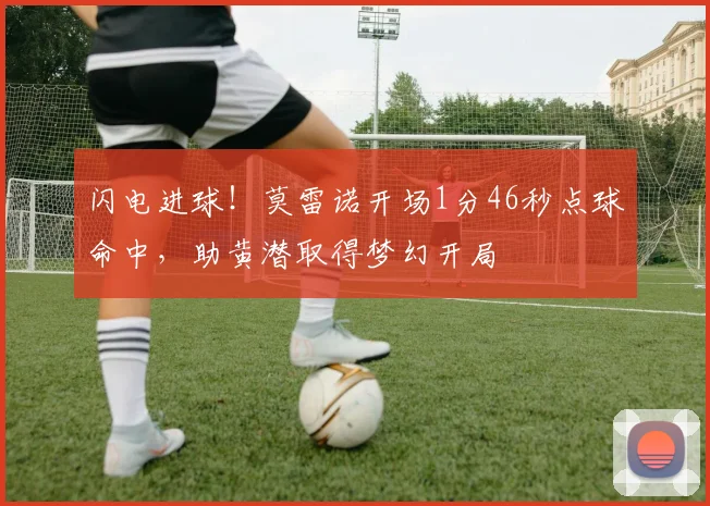 闪电进球！莫雷诺开场1分46秒点球命中，助黄潜取得梦幻开局