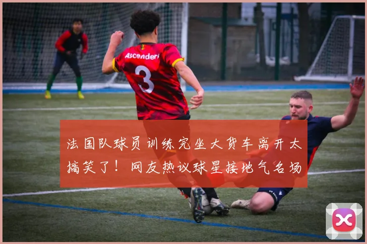 法国队球员训练完坐大货车离开太搞笑了!网友热议球星接地气名场面回顾