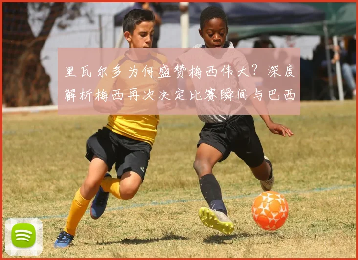 里瓦尔多为何盛赞梅西伟大?深度解析梅西再次决定比赛瞬间与巴西传奇的惺惺相惜