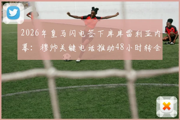 2026年皇马闪电签下库库雷利亚内幕：穆帅关键电话推动48小时转会，转会费与球员定位全解析