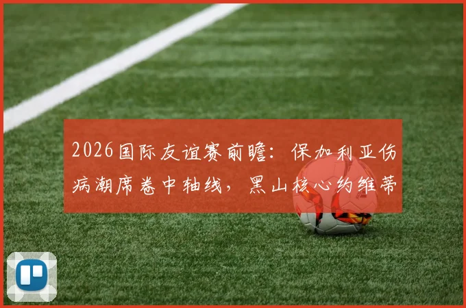 2026国际友谊赛前瞻:保加利亚伤病潮席卷中轴线,黑山核心约维蒂奇确认缺席,双方阵容解析与赛果预测