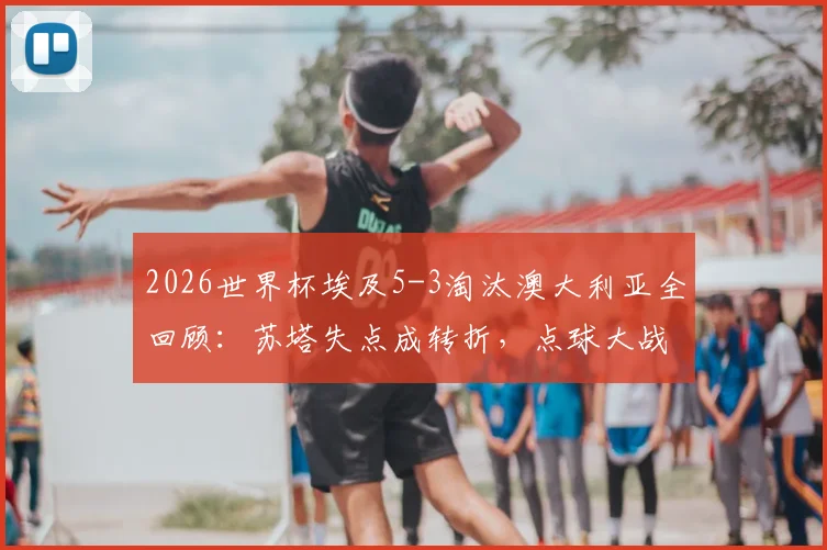2026世界杯埃及5-3淘汰澳大利亚全回顾:苏塔失点成转折,点球大战战术与门将神扑解析