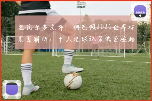 里瓦尔多点评：姆巴佩2026世界杯前景解析，个人进球纪录能否被超越引热议