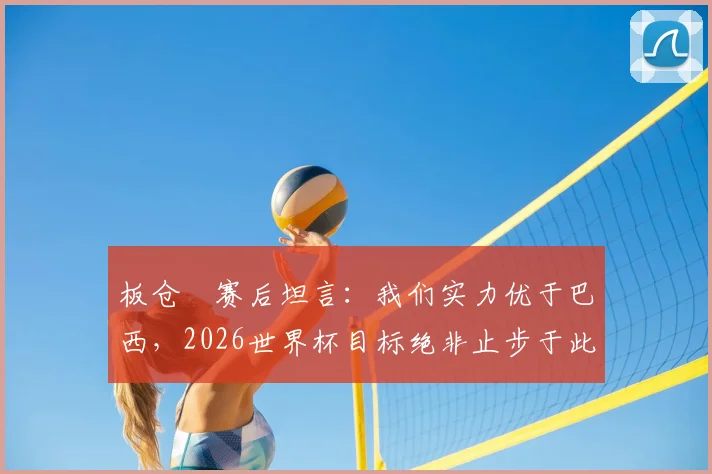 板仓滉赛后坦言:我们实力优于巴西,2026世界杯目标绝非止步于此