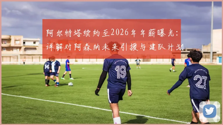 阿尔特塔续约至2026年年薪曝光:详解对阿森纳未来引援与建队计划的关键影响,附球迷最关心问题解答