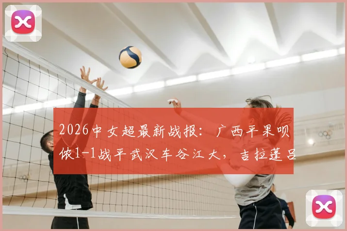 2026中女超最新战报:广西平果呗侬1-1战平武汉车谷江大,吉拉蓬吕悦云各进一球,附两队近期战绩分析