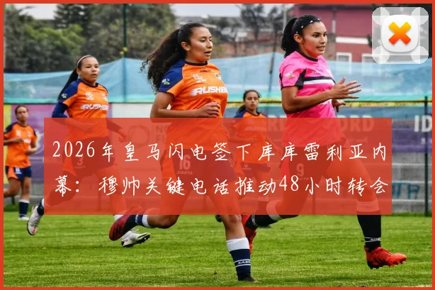 2026年皇马闪电签下库库雷利亚内幕:穆帅关键电话推动48小时转会,转会费与球员定位全解析