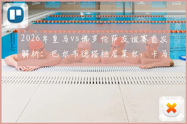 2026年皇马vs佛罗伦萨友谊赛首发解析：巴尔韦德搭档居莱尔，卡马文加位置成焦点