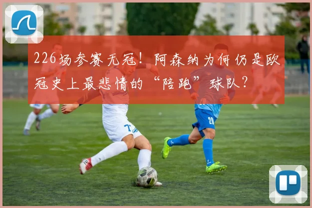 226场参赛无冠!阿森纳为何仍是欧冠史上最悲情的“陪跑”球队?