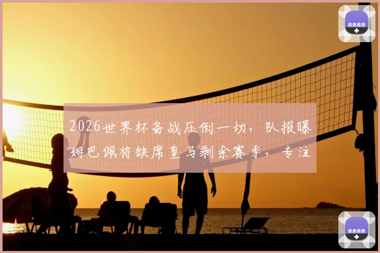 2026世界杯备战压倒一切，队报曝姆巴佩将缺席皇马剩余赛季，专注国家队引热议
