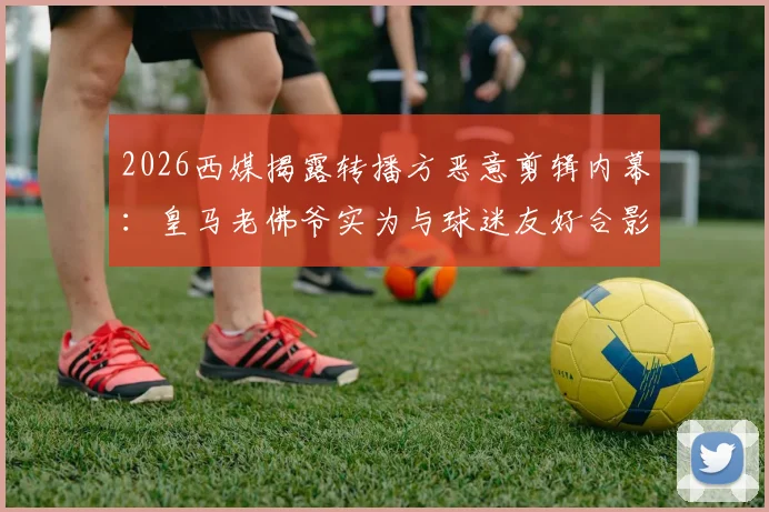 2026西媒揭露转播方恶意剪辑内幕：皇马老佛爷实为与球迷友好合影，争吵系人为误导