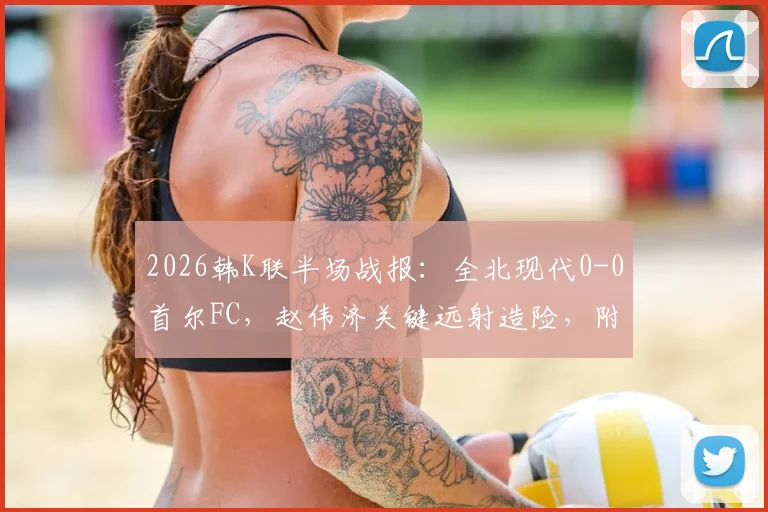 2026韩K联半场战报:全北现代0-0首尔FC,赵伟济关键远射造险,附上半场数据与集锦分析