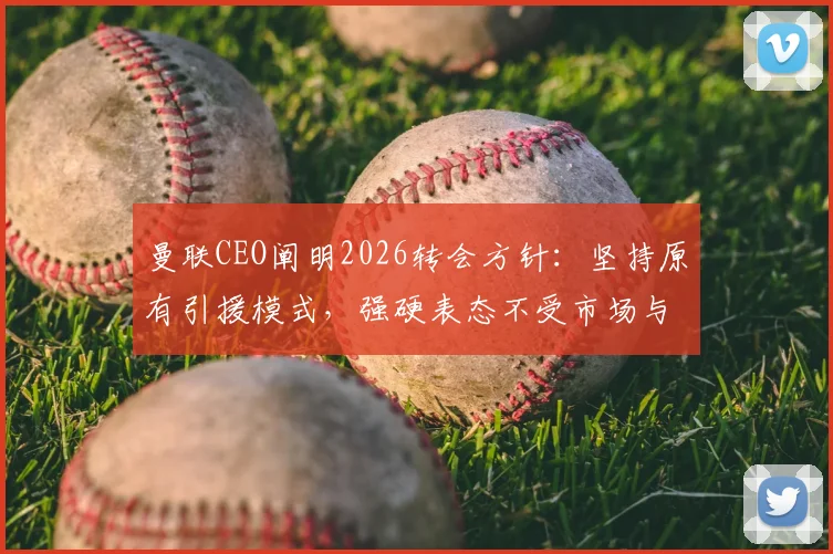 曼联CEO阐明2026转会方针：坚持原有引援模式，强硬表态不受市场与经纪人操控